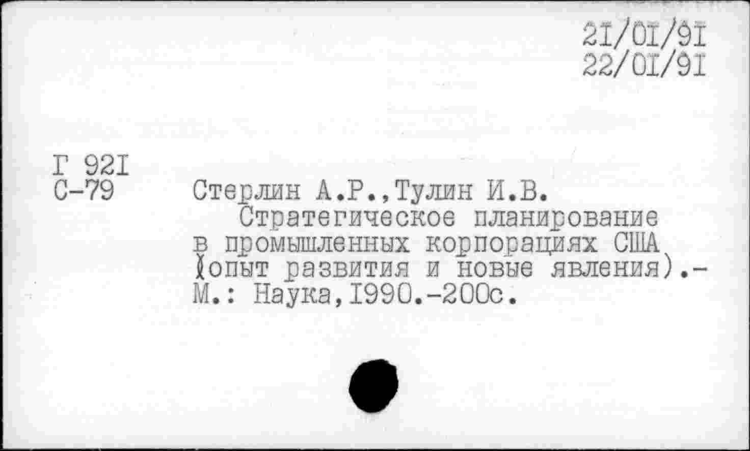 ﻿21/01/9!
22/01/91
Г 921
С-79 Стерлин А.Р.,Тулин И.В.
Стратегическое планирование в промышленных корпорациях США {опыт развития и новые явления).-М.: Наука,1990.-200с.